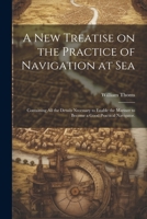 A new Treatise on the Practice of Navigation at Sea: Containing all the Details Necessary to Enable the Mariner to Become a Good Practical Navigator. 1021463272 Book Cover