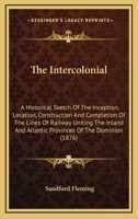 The Intercolonial: A Historical Sketch Of The Inception, Location, Construction And Completion Of The Lines Of Railway Uniting The Inland And Atlantic Provinces Of The Dominion 0548602565 Book Cover