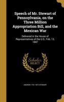 Speech of Mr. Stewart of Pennsylvania, on the Three Million Appropriation Bill, and the Mexican War: Delivered in the House of Representatives of the U.S., Feb. 13, 1847 137344326X Book Cover