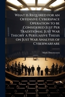 What Is Required for an Offensive Cyberspace Operation to Be Considered Just Per Traditional Just War Theory a Persuasive Thesis on Just War Analysis 1249829070 Book Cover