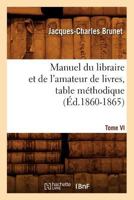 Manuel Du Libraire Et de L'Amateur de Livres. Tome VI, Table Ma(c)Thodique (A0/00d.1860-1865) 2012585752 Book Cover