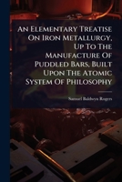 An Elementary Treatise On Iron Metallurgy, Up To The Manufacture Of Puddled Bars, Built Upon The Atomic System Of Philosophy 1024484157 Book Cover