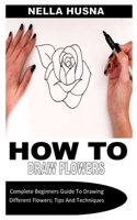 HOW TO DRAW FLOWERS: Complete Beginners Guide To Drawing Different Flowers; Tips And Techniques B0B8VJF791 Book Cover