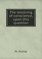 The Resolving of Conscience, Upon This Question, Whether Upon Such a Supposition or Case, as is Now Usually Made (The King Will Not Discharge His ... Subjects May Take Arms and Resist?... 101515610X Book Cover