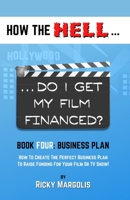 HOW the HELL... Do I Get My Film Financed? : Book Four: BUSINESS PLAN : How to Create the Perfect Business Plan to Raise Financing for Your Film or TV Show! 1952495059 Book Cover