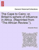 The Cape to Cairo; or, Britain's sphere of influence in Africa. (Reprinted from "The African Review."). 1241494010 Book Cover
