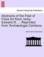 Abstracts of the Feet of Fines for Kent, temp. Edward III. ... Reprinted from 'Archæologia Cantiana. 1240934971 Book Cover