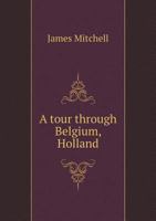 A Tour Through Belgium, Holland, Along the Rhine, and Through the North of France, in the Summer of 1816: In Which Is Given an Account of the Civil and Ecclesiastical Polity, and of the System of Educ 114888131X Book Cover