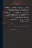 An Essay Upon Feudal Holdings, Superiorities, and Hereditary Jurisdictions, in Scotland. Shewing, I. The Nature of Feudal Holdings ... II. The Errors ... Superiorities Display'd, or Scotland's... 1015079059 Book Cover