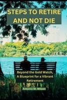 STEPS TO RETIRE AND NOT DIE: Beyond the Gold Watch, A Blueprint for a Vibrant Retirement B0CS9B2BWF Book Cover