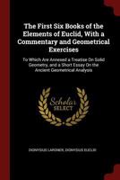 The First Six Books Of The Elements Of Euclid: With A Commentary And Geometrical Exercises. To Which Are Annexed A Treatise On Solid Geometry, And Short Essays On The Ancient Geometrical Analysis, And 1013802926 Book Cover