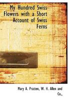 My Hundred Swiss Flowers with a Short Account of Swiss Ferns 1140437348 Book Cover