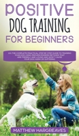 Positive Dog Training for Beginners 101: The Complete Practical Step by Step Guide to Training your Dog using Proven Modern Methods that are Friendly ... and Won't Cause your Dog Harm or Suffering 1989638368 Book Cover