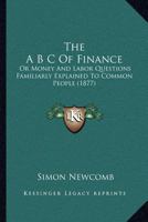 The A B C of finance, or the money and labor questions familiarly explained to common people, in short and easy lessons 1425508677 Book Cover