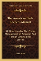 The American Bird-keeper's Manual; or, Directions for the Proper Management of American and Foreign Singing Birds. With Particular Instructions for ... Young. Together With Some Remarks Upon... 1166962237 Book Cover