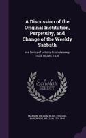A discussion of the original institution, perpetuity, and change of the weekly Sabbath: in a series of letters, from January, 1835, to July, 1836 ... 1341560953 Book Cover