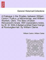 A Dialogue in the Shades, between William Caxton, Fodius, a bibliomaniac, and William Wynken, Clerk. The Story of Dean Honywood's Grubs. With ... Doings at Roxburghe-Hall. By William Clarke. 124116682X Book Cover