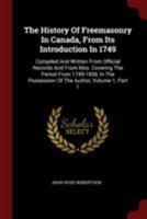 The History of Freemasonry in Canada, From Its Introduction in 1749: Compiled and Written From Official Records and From Mss. Covering the Period From ... Possession of the Author, Volume 1, part 1 1016699395 Book Cover