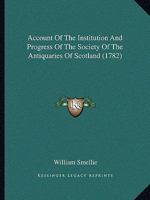 Account Of The Institution And Progress Of The Society Of The Antiquaries Of Scotland (1782) 1437472885 Book Cover