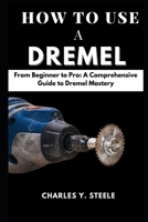 How To Use A Dremel: From Beginner to Pro: A Comprehensive Guide to Dremel Mastery B0CTGN3X9K Book Cover