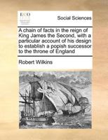 A chain of facts in the reign of King James the Second, with a particular account of his design to establish a popish successor to the throne of England 1170977448 Book Cover