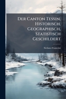 Der Canton Tessin, Historisch, Geographisch, Statistisch Geschildert: Beschreibung Aller in Demselben Befindlichen Berge, Seen, Flusse, Heilquellen, S 1272182266 Book Cover