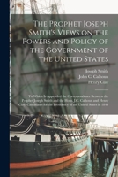 The Prophet Joseph Smith's Views on the Powers and Policy of the Government of the United States: to Which is Appended the Correspondence Between the ... Clay, Candidates for the Presidency of The... 1014379911 Book Cover