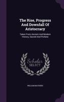 The Rise, Progress And Downfall Of Aristocracy: Taken From Ancient And Modern History, Sacred And Profane... 1346413878 Book Cover