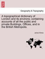 A topographical dictionary of London and its environs; containing accounts of all the public and private Buildings, Offices, and in the British Metropolis. 1241418071 Book Cover