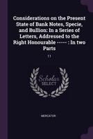Considerations on the Present State of Bank Notes, Specie, and Bullion: In a Series of Letters, Addressed to the Right Honourable -----: In Two Parts: 11 1378904133 Book Cover