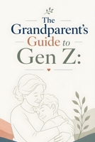 The Grandparent's Guide to Gen Z: Building Strong, Positive Relationships: Bridging the Generation Gap: A Grandparent’s Guide to Understanding and Supporting Gen Z B0GYPJPNMH Book Cover