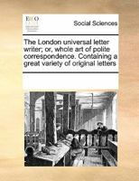 The London universal letter writer; or, whole art of polite correspondence. Containing a great variety of original letters 0699157471 Book Cover
