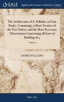 The architecture of A. Palladio; in four books. Containing, a short treatise of the five orders, and the most necessary observations concerning all sorts of building Volume 3 of 4 1171042620 Book Cover