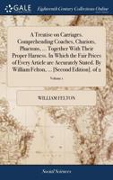 A Treatise on Carriages. Comprehending Coaches, Chariots, Phaetons, ... Together With Their Proper Harness. In Which the Fair Prices of Every Article ... Felton, ... [Second Edition]. of 2; Volume 1 1170362362 Book Cover