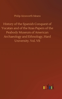 History of the Spanish Conquest of Yucatan and of the Itzas Papers of the Peabody Museum of American Archaeology and Ethnology, Hard University. Vol. VII 3752414456 Book Cover