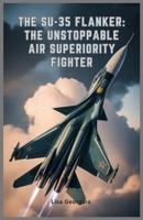 The Su-35 Flanker: The Unstoppable Air Superiority Fighter: Exploring the Evolution, Weapons, Role in Modern Conflicts, Military Legacy, and Stealth Features of Russia’s Elite Fighter Jet B0GX9TY2S9 Book Cover
