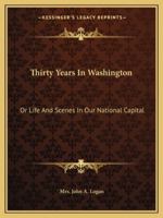Thirty Years in Washington; Or, Life and Scenes in Our National Capital. Portraying the Wonderful Operations in All the Great Departments, and Describing Every Important Function of Our National Gover 1344124941 Book Cover
