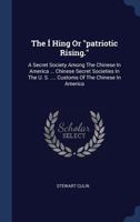 The Í Hing Or "patriotic Rising.": A Secret Society Among The Chinese In America ... Chinese Secret Societies In The U. S. .... Customs Of The Chinese In America 1019289147 Book Cover