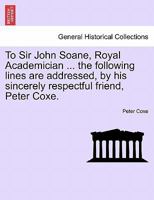 To Sir John Soane, Royal Academician ... the following lines are addressed, by his sincerely respectful friend, Peter Coxe. 1241166188 Book Cover