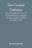 Semi-Centenial Celebration: Rev. D. Goodwillie, D.D., Pastor, Of The United Presbyterian Congregation, Of Liberty, Trumbull County, Ohio, From 1825 To 1875 9354542859 Book Cover