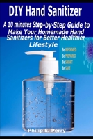 DIY Hand Sanitizer: A 10 minutes Step-By-Step Guide to Make Your Homemade Hand Sanitizers for Better Healthier Lifestyle B0874921RR Book Cover