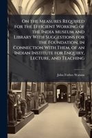 On the Measures Required for the Efficient Working of the India Museum and Library With Suggestions for the Foundation, in Connection With Them, of an ... Institute for Enquiry, Lecture, and Teaching 102376265X Book Cover