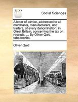 A letter of advice, addressed to all merchants, manufacturers, and traders, of every denomination, in Great Britain, concerning the tax on receipts, ... By Oliver Quid, tobacconist. 117039969X Book Cover