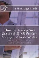 How To Develop And Use the Skills Of Problem Solving To Create Wealth: Ultimate Christian Guide On Creative Problem Solving Skills 1974494225 Book Cover