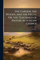 The Garden, the Woods, and the Fields; Or, the Teachings of Nature As Seasons Change 1143936604 Book Cover