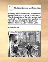 An easy and compendious introduction to arithmetic and algebra. In two parts. The first contains arithmetic, vulgar and decimal; ... The second part ... and familiar manner; ... By Richard Carr. 1170360130 Book Cover