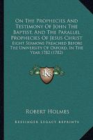 On The Prophecies And Testimony Of John The Baptist, And The Parallel Prophecies Of Jesus Christ: Eight Sermons Preached Before The University Of Oxford, In The Year 1782 1164884727 Book Cover