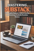 MASTERING SUBSTACK: The Complete Beginner’s Guide to Growing and Monetizing a Profitable Newsletter Business B0FS11SN3C Book Cover