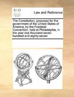 The Constitution, proposed for the government of the United States of America, by the Foederal Convention, held at Philadelphia, in the year one thousand seven hundred and eighty-seven 1171230753 Book Cover
