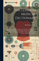 The London Medical Dictionary: Including, Under Distinct Heads, Every Branch of Medicine, Viz. Anatomy, Physiology, and Pathology, the Practice of ... Relates to Medicine in Natural...; Volume 1 1020488638 Book Cover